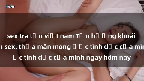 sex tra tấn việt nam Tận hưởng khoái cảm với gái xinh sex, thỏa mãn mong ước tình dục của mình ngay hôm nay