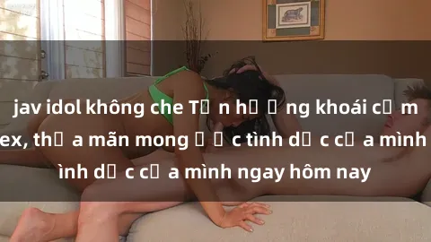 jav idol không che Tận hưởng khoái cảm với gái xinh sex, thỏa mãn mong ước tình dục của mình ngay hôm nay