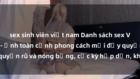 sex sinh viên việt nam Danh sách sex Việt Nam không che - Ảnh toàn cảnh phong cách mới đầy quyến rũ và nóng bỏng, cực kỳ hấp dẫn, không thể bỏ qua!
