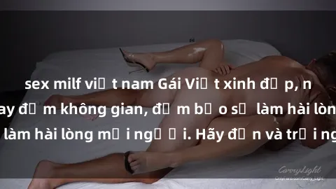 sex milf việt nam Gái Việt xinh đẹp, nồng nàn làm tình say đắm không gian, đảm bảo sẽ làm hài lòng mọi người. Hãy đến và trải nghiệm ngay!