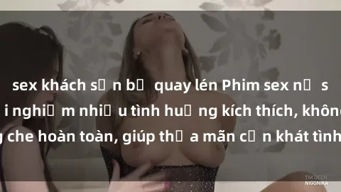 sex khách sạn bị quay lén Phim sex nữ sinh mới nhất: Trải nghiệm nhiều tình huống kích thích, không che hoàn toàn, giúp thỏa mãn cơn khát tình dục của các bạn trẻ