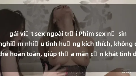 gái việt sex ngoài trời Phim sex nữ sinh mới nhất: Trải nghiệm nhiều tình huống kích thích, không che hoàn toàn, giúp thỏa mãn cơn khát tình dục của các bạn trẻ