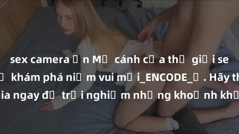 sex camera ẩn Mở cánh cửa thế giới sex MILF Việt Nam để khám phá niềm vui mới_ENCODE_. Hãy tham gia ngay để trải nghiệm những khoảnh khắc đầy kích thích và đam mê.