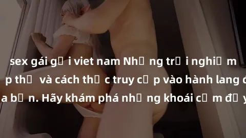 sex gái gọi viet nam Những trải nghiệm mới lạ với sex tập thể và cách thức truy cập vào hành lang đam mê của bạn. Hãy khám phá những khoái cảm đầy kích thích với tập thể hấp dẫn!