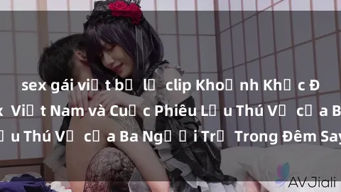 sex gái việt bị lộ clip Khoảnh Khắc Đầy Kịch Tính: Sex  Việt Nam và Cuộc Phiêu Lưu Thú Vị của Ba Người Trẻ Trong Đêm Say Đắm