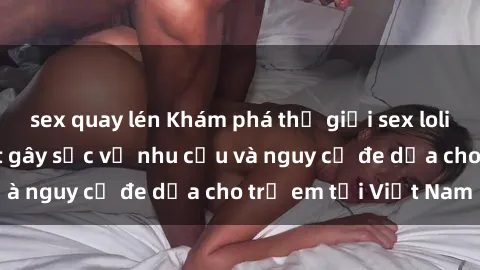 sex quay lén Khám phá thế giới sex loli Việt Nam: Sự thật gây sốc về nhu cầu và nguy cơ đe dọa cho trẻ em tại Việt Nam