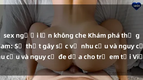 sex người lớn không che Khám phá thế giới sex loli Việt Nam: Sự thật gây sốc về nhu cầu và nguy cơ đe dọa cho trẻ em tại Việt Nam
