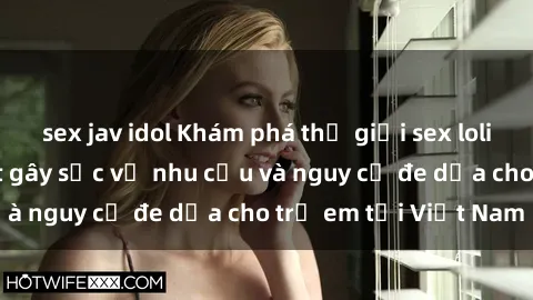 sex jav idol Khám phá thế giới sex loli Việt Nam: Sự thật gây sốc về nhu cầu và nguy cơ đe dọa cho trẻ em tại Việt Nam