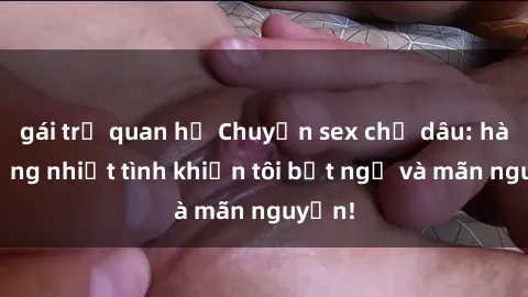 gái trẻ quan hệ Chuyện sex chị dâu: hành động nhiệt tình khiến tôi bất ngờ và mãn nguyện!