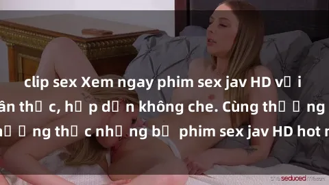 clip sex Xem ngay phim sex jav HD với những cảnh quay chân thực, hấp dẫn không che. Cùng thưởng thức những bộ phim sex jav HD hot nhất hiện nay!