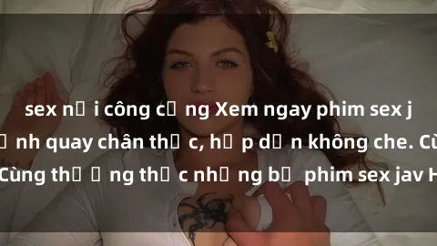 sex nơi công cộng Xem ngay phim sex jav HD với những cảnh quay chân thực, hấp dẫn không che. Cùng thưởng thức những bộ phim sex jav HD hot nhất hiện nay!