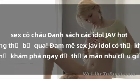 sex cô cháu Danh sách các idol JAV hot nhất hiện nay không thể bỏ qua! Đam mê sex jav idol có thể khám phá ngay để thỏa mãn nhu cầu giải trí của mình!