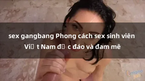 sex gangbang Phong cách sex sinh viên Việt Nam độc đáo và đam mê